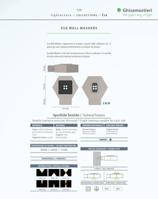 138
ESA WALL WASHERS
Specifiche Tecniche // Technical Features
220mm60mm81mm
252 mm
TIPO DI FISSAGGIO // FIXING TYPE
A PARETE // WALL-MOUNTED
Monodirezionale//UNIDIRECTIONAL BIdirezionale//BIDIRECTIONAL
IP66 IK09
Esa Wall Washers rappresenta la versione a parete della collezione Esa. Si
presta per varie soluzioni architettoniche sia urbane che private.
Esa Wall Washers is the wall-mounted version of the Esa collection. It is suitable
for both urban and residential architectural solutions.
E W W
Materiale: Versione disponibile: Available version:Material:
Corpo: trafila di alluminio,
pressofusione di alluminio,
vetro.
Supporto a muro: acciaio.
Versione Compact
Apparecchio sigillato
installazione rapida.
CompactVersion
Sealed fixture for
quick installation.
Body: extruded aluminium,
die-cast aluminium, glass.
Support: steel
wall-mounted.
COMPACT
SISTEMI OTTICI // OPTICAL SYSTEMS
TEMPERATURA DI COLORE // COLOUR TEMPERATURE
3000K // 4000K // 5700K
DIMMERABILE // DIMMABLE
· TYPE 7 U · · TYPE 7 D · · TYPE 7 B ·
· TYPE 8 U · · TYPE 8 D · · TYPE 8 B ·
Modulo luminoso unico per direzione / Single luminous module for each side
l i g h t e c t u r e / / C O L L E C T I O N S / / Esa
 