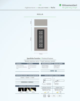 144
HULLA
73mm270mm
150 mm
0 42-60 mm
0 60-76 mm
0 42-60 mm
0 60-76 mm
TIPO DI FISSAGGIO // FIXING TYPE
IP66 IK09
TESTA PALO // POLE-TOP LATERALE // SIDE
Specifiche Tecniche // Technical Features
Materiale: Versione disponibile: Available version:Material:
trafila di alluminio,
pressofusione di alluminio,
vetro.
Versione Compact
Apparecchio sigillato
installazione rapida.
CompactVersion
Sealed fixture for
quick installation.
extruded aluminium,
die-cast aluminium,
glass
COMPACT
SISTEMI OTTICI // OPTICAL SYSTEMS
TEMPERATURA DI COLORE // COLOUR TEMPERATURE
3000K // 4000K // 5700K
· TYPE 4 ·· TYPE 3 ·· TYPE 2 ·
DIMMERABILE // DIMMABLE
Regolabile con step da 5°
Adjustablewith5°steps
Regolabile con step da 5°
Adjustablewith5°steps
15° 10°
15°
Modulo luminoso unico / Single luminous module
l i g h t e c t u r e / / C O L L E C T I O N S / / Hulla
 