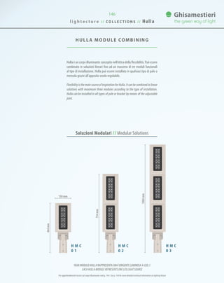 HULLA MODULE COMBINING
Hulla è un corpo illuminante concepito nell’ottica della flessibilità. Può essere
combinato in soluzioni lineari fino ad un massimo di tre moduli funzionali
al tipo di installazione. Hulla può essere installato in qualsiasi tipo di palo o
mensola grazie all’apposito snodo regolabile.
FlexibilityisthemainsourceofinspirationforHulla.Itcanbecombinedinlinear
solutions with maximum three modules according to the type of installation.
Hulla can be installed in all types of pole or bracket by means of the adjustable
joint.
146
Soluzioni Modulari // Modular Solutions
H M C
0 1
H M C
0 2
H M C
0 3
464mm
734mm
1004mm
150 mm
l i g h t e c t u r e / / C O L L E C T I O N S / / Hulla
OGNI MODULO HULLA RAPPRESENTA UNA SORGENTE LUMINOSA A LED //
EACH HULLA MODULE REPRESENTS ONE LED LIGHT SOURCE
Per approfondimenti tecnici sul corpo illuminante vedi p. 144 / See p. 144 for more detailed technical information on lighting fixture
 