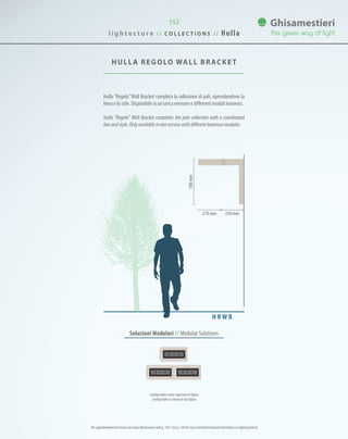 152
HULLA REGOLO WALL BRACKET
230mm270 mm
500mm
Soluzioni Modulari // Modular Solutions
Hulla “Regolo”Wall Bracket completa la collezione di pali, riprendendone la
linea e lo stile. Disponibile in un’unica versione e differenti moduli luminosi.
Hulla “Regolo” Wall Bracket completes the pole collection with a coordinated
line and style. Only available in one version with different luminous modules.
H R W B
Configurabile come riportato in figura.
Configurable as shown in the figure.
l i g h t e c t u r e / / C O L L E C T I O N S / / Hulla
Per approfondimenti tecnici sul corpo illuminante vedi p. 144 / See p. 144 for more detailed technical information on lighting fixture
 
