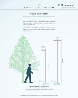 156
HULLA ELIO TOTEM
Hulla “Elio” Totem è un sistema di illuminazione lineare ed elegante. Il
sostegno è realizzato in acciaio con finiture di precisione. Applicabile in
contesti sia urbani che privati.
Hulla “Elio” Totem is an elegant linear lighting system. The support is made of
steel with very accurate finishes. Suitable for application both in urban and
residential solutions.
3500mm
2500mm
590 mm
320 mm
150 x 50 mm 150 x 50 mm
H E T 0 2 5 H E T 0 3 5
Versioni Disponibili // AvailableVersions
Totem singolo o doppio / Single or double totem
Tipo di fissaggio: flangia o fondazione / Fixing type: flange or foundation
l i g h t e c t u r e / / C O L L E C T I O N S / / Hulla
Per approfondimenti tecnici sul corpo illuminante vedi p. 144 / See p. 144 for more detailed technical information on lighting fixture
 
