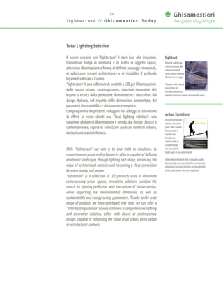 14
Prodottidaldesign
raffinato,adattialla
valorizzazionedi
centristoriciediaree
diinteresseepregio.
Productswithrefined
designthatare
theidealsolutionto
enhancehistoricalcentresandvaluableareas.
lightart
Elementi di arredo
urbano che coniu-
gano stile, qualità,
funzionalità e
rispetto per
l’ambiente,
valorizzando le
caratteristiche
e le peculiarità
degli spazi in cui sono inseriti.
Urbandécorelementsthatconjugatequality,
functionalityandrespectfortheenvironment,
enhancingthecharacteristicsandpeculiarities
ofthespacewheretheyareintegrated.
urban furniture
l i g h t e c t u r e / / G h i s a m e s t i e r i To d a y
Total Lighting Solution
Il nostro compito con “lightecture” è dare luce alle intuizioni,
trasformare lampi di memoria e di realtà in oggetti capaci,
attraverso illuminazione e forma, di definire paesaggi emozionali,
di valorizzare scenari architettonici e di ristabilire il profondo
legame tra il reale e l’uomo.
“lightecture”è una collezione di prodotti a LED per l’illuminazione
dello spazio urbano contemporaneo, soluzioni innovative che
legano la ricerca della perfezione illuminotecnica alla cultura del
design Italiano, nel rispetto della dimensione ambientale, dei
parametri di sostenibilità e di risparmio energetico.
L’ampiagammadeiprodotti,sviluppatifinoadoggi,ciconsentono
di offrire ai nostri clienti una “Total lighting solution”: una
soluzione globale di illuminazione e arredo, dal design classico o
contemporaneo, capace di valorizzare qualsiasi contesto urbano,
extraurbano o architettonico.
With “lightecture” our aim is to give birth to intuitions, to
convert memory and reality flashes in objects capable of defining
emotional landscapes through lighting and shape, enhancing the
value of architectural contexts and recreating a close connection
between reality and people.
“lightecture” is a collection of LED products used to illuminate
contemporary urban spaces. Innovative solutions combine the
search for lighting perfection with the culture of Italian design,
while respecting the environmental dimension, as well as
sustainability and energy saving parameters. Thanks to the wide
range of products we have developed over time, we can offer a
“totallightingsolution”toourcustomers:acomprehensivelighting
and decorative solution, either with classic or contemporary
design, capable of enhancing the value of all urban, extra-urban
or architectural contexts.
 