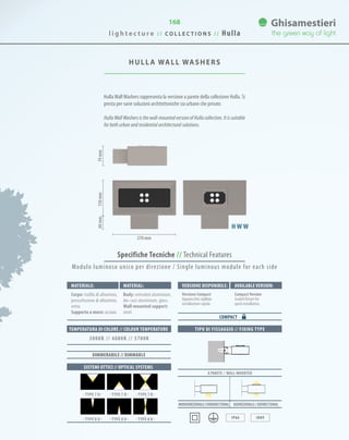 168
Specifiche Tecniche // Technical Features
TIPO DI FISSAGGIO // FIXING TYPE
A PARETE // WALL-MOUNTED
Monodirezionale//UNIDIRECTIONAL BIdirezionale//BIdirectional
IP66 IK09
HULLA WALL WASHERS
HullaWallWashers rappresenta la versione a parete della collezione Hulla. Si
presta per varie soluzioni architettoniche sia urbane che private.
HullaWallWashersisthewall-mountedversionofHullacollection.Itissuitable
for both urban and residential architectural solutions.
150mm60mm79mm
270 mm
H W W
Materiale: Versione disponibile: Available version:Material:
Corpo: trafila di alluminio,
pressofusione di alluminio,
vetro.
Supporto a muro: acciaio.
Versione Compact
Apparecchio sigillato
installazione rapida.
CompactVersion
Sealed fixture for
quick installation.
Body: extruded aluminium,
die-cast aluminium, glass.
Wall-mounted support:
steel.
COMPACT
SISTEMI OTTICI // OPTICAL SYSTEMS
TEMPERATURA DI COLORE // COLOUR TEMPERATURE
3000K // 4000K // 5700K
DIMMERABILE // DIMMABLE
· TYPE 7 U · · TYPE 7 D · · TYPE 7 B ·
· TYPE 8 U · · TYPE 8 D · · TYPE 8 B ·
Modulo luminoso unico per direzione / Single luminous module for each side
l i g h t e c t u r e / / C O L L E C T I O N S / / Hulla
 