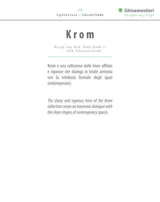 172
Krom è una collezione dalle linee affilate
e rigorose che dialoga in totale armonia
con la nitidezza formale degli spazi
contemporanei.
The sharp and rigorous lines of the Krom
collection create an harmonic dialogue with
the clean shapes of contemporary spaces.
K r o m
D e s i g n : I n g . A r c h . P a o l o C e r e d i / /
A r c h . F r a n c e s c o C e r e d i
l i g h t e c t u r e / / C O L L E C T I O N S
 