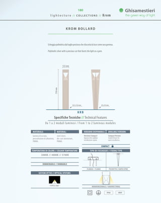 180
750mm
122 mm
KROM BOLLARD
Scheggiapoliedricadaltagliopreziosochesfaccettalalucecomeunagemma.
Polyhedric sliver with a precious cut that facets the light as a gem.
K R B
85 x 85 mm122 x 122 mm
TIPO DI FISSAGGIO // FIXING TYPE
Monodirezionale // UNIDIRECTIONAL
IP66 IK09
FLANGIA // FLANGE PICCHETTO // EARTH SPIKE
Specifiche Tecniche // Technical Features
Materiale: Versione disponibile: Available version:Material:
lamiera di acciaio,
pressofusione di alluminio,
PMMA.
Versione Compact
Apparecchio sigillato
installazione rapida.
CompactVersion
Sealed fixture for
quick installation.
steel sheet,
die-cast aluminium,
PMMA.
COMPACT
SISTEMI OTTICI // OPTICAL SYSTEMS
TEMPERATURA DI COLORE // COLOUR TEMPERATURE
3000K // 4000K // 5700K
DIMMERABILE // DIMMABLE
· TYPE 6 360° ·
Da 1 a 2 moduli luminosi / From 1 to 2 luminous modules
l i g h t e c t u r e / / C O L L E C T I O N S / / Krom
 