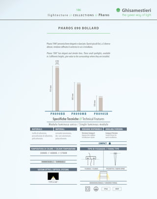 186
PHAROS 090 BOLLARD
Pharos“090”presenta linee eleganti e slanciate. Questi piccoli fari, a 3 diverse
altezze, rendono raffinato il contesto in cui si installano.
Pharos “090” has elegant and slender lines. These small spotlights, available
in 3 differents heights, give value to the surroundings where they are installed.
913mm
603mm
350mm
0 90
mm
P H 0 9 0 B B P H 0 9 0 M B P H 0 9 0 S B
TIPO DI FISSAGGIO // FIXING TYPE
Monodirezionale // UNIDIRECTIONAL
IP66 IK09
FLANGIA // FLANGE PICCHETTO // EARTH SPIKESISTEMI OTTICI // OPTICAL SYSTEMS
TEMPERATURA DI COLORE // COLOUR TEMPERATURE
3000K // 4000K // 5700K
DIMMERABILE // DIMMABLE
· TYPE 6 360° ·
Specifiche Tecniche // Technical Features
Materiale: Versione disponibile: Available version:Material:
trafila di alluminio,
pressofusione di alluminio,
policarbonato.
Versione Compact
Apparecchio sigillato
installazione rapida.
CompactVersion
Sealed fixture for
quick installation.
extruded aluminium,
die-cast aluminium,
polycarbonate.
COMPACT
Modulo luminoso unico / Single luminous module
l i g h t e c t u r e / / C O L L E C T I O N S / / Pharos
 