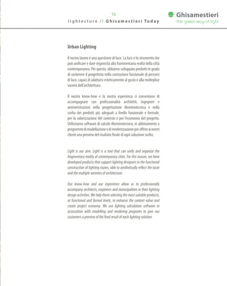 16
Urban Lighting
Il nostro lavoro è una questione di luce. La luce è lo strumento che
può unificare e dare organicità alla frammentaria realtà della città
contemporanea. Per questo, abbiamo sviluppato prodotti in grado
di sostenere il progettista nella costruzione funzionale di percorsi
di luce, capaci di adattarsi esteticamente al gusto e alla molteplice
varietà dell’architettura.
Il nostro know-how e la nostra esperienza ci consentono di
accompagnare con professionalità architetti, ingegneri e
amministrazioni nella progettazione illuminotecnica e nella
scelta dei prodotti più adeguati a livello funzionale e formale,
per la valorizzazione del contesto e per l’economia del progetto.
Utilizziamo software di calcolo illuminotecnico, in abbinamento a
programmidimodellazioneedirenderizzazioneperoffrireainostri
clienti una preview del risultato finale di ogni soluzione scelta.
Light is our aim. Light is a tool that can unify and organize the
fragmentary reality of contemporary cities. For this reason, we have
developed products that support lighting designers in the functional
construction of lighting routes, able to aesthetically reflect the taste
andthemultiplevarietiesofarchitecture.
Our know-how and our experience allow us to professionally
accompany architects, engineers and municipalities in their lighting
design activities. We help them selecting the most suitable products,
at functional and formal levels, to enhance the context value and
create project economy. We use lighting calculation software in
association with modelling and rendering programs to give our
customersapreviewofthefinalresultofeachlightingsolution.
l i g h t e c t u r e / / G h i s a m e s t i e r i To d a y
 