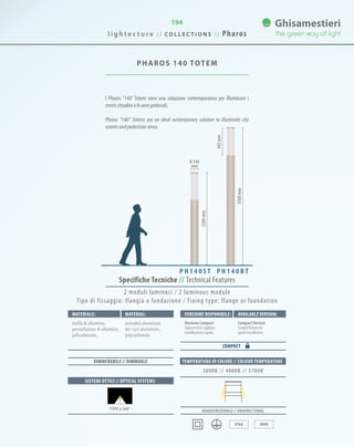 194
PHAROS 140 TOTEM
l i g h t e c t u r e / / C O L L E C T I O N S / / Pharos
3500mm
442mm
P H 1 4 0 B TP H 1 4 0 S T
Monodirezionale // UNIDIRECTIONAL
IP66 IK09
SISTEMI OTTICI // OPTICAL SYSTEMS
TEMPERATURA DI COLORE // COLOUR TEMPERATURE
3000K // 4000K // 5700K
DIMMERABILE // DIMMABLE
· TYPE 6 360° ·
Specifiche Tecniche // Technical Features
Materiale: Versione disponibile: Available version:Material:
trafila di alluminio,
pressofusione di alluminio,
policarbonato.
Versione Compact
Apparecchio sigillato
installazione rapida.
CompactVersion
Sealed fixture for
quick installation.
extruded aluminium,
die-cast aluminium,
polycarbonate.
COMPACT
2 moduli luminosi / 2 luminous module
Tipo di fissaggio: flangia o fondazione / Fixing type: flange or foundation
2500mm
I Pharos “140” Totem sono una soluzione contemporanea per illuminare i
centri cittadini e le aree pedonali.
Pharos “140” Totems are an ideal contemporary solution to illuminate city
centres and pedestrian areas.
0 140
mm
 