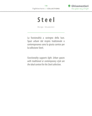 198
La funzionalità a sostegno della luce.
Spazi urbani dal respiro tradizionale o
contemporaneo sono la giusta cornice per
la collezione Steel.
Functionality supports light. Urban spaces
with traditional or contemporary style are
the ideal context for the Steel collection.
S t e e l
D e s i g n : Ghisamestieri
l i g h t e c t u r e / / C O L L E C T I O N S
 