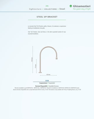 206
La mensola Steel “Up”Bracket, pulita e lineare, è la soluzione a sospensione
ideale per installazione cima palo.
Steel “Up” Bracket, clean and linear, is the ideal suspended solution for top-
mounted installation.
STEEL UP BRACKET
620 mm
S U B
Sospensione // Suspended
516mm
1010mm
Versioni Disponibili // AvailableVersions
Mensola installabile su pali SBAP030102 - SBAP035102 - SBAP040102 / Bracket for installation on SBAP030102-SBAP035102-SBAP040102 poles
Questa mensola è disponibile solo su corpo illuminanteVESTA-A vedi p. 76-80 /This bracket is only available with“Vesta-A”lighting fixture, see p. 76-80
l i g h t e c t u r e / / C O L L E C T I O N S / / S t e e l
 