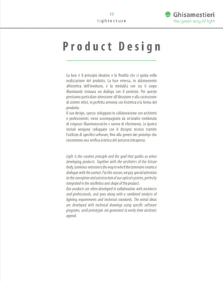P r o d u c t D e s i g n
La luce è il principio ideativo e la finalità che ci guida nella
realizzazione del prodotto. La luce emessa, in abbinamento
all’estetica dell’involucro, è la modalità con cui il corpo
illuminante instaura un dialogo con il contesto. Per questo
prestiamo particolare attenzione all’ideazione e alla costruzione
di sistemi ottici, in perfetta armonia con l’estetica e la forma del
prodotto.
Il suo design, spesso sviluppato in collaborazione con architetti
e professionisti, viene accompagnato da un’analisi combinata
di esigenze illuminotecniche e norme di riferimento. Le ipotesi
iniziali vengono sviluppate con il disegno tecnico tramite
l’utilizzo di specifici software, fino alla genesi dei prototipi che
consentono una verifica estetica del percorso intrapreso.
Light is the creative principle and the goal that guides us when
developing products. Together with the aesthetics of the fixture
body,luminousemissionisthewayinwhichtheluminairecreatesa
dialoguewiththecontext.Forthisreason,wepayspecialattention
totheconceptionandconstructionofouropticalsystems,perfectly
integrated in the aesthetics and shape of the product.
Our products are often developed in collaboration with architects
and professionals, and goes along with a combined analysis of
lighting requirements and technical standards. The initial ideas
are developed with technical drawings using specific software
programs, until prototypes are generated to verify their aesthetic
appeal.
18
l i g h t e c t u r e
 