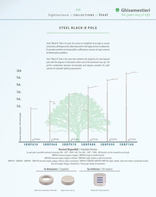 210
Steel “Black-B” Pole è la serie che unisce la semplicità di un palo in acciaio
rastremato, all’eleganza dei collari decorativi e del tappo di testa in alluminio.
Il connubio perfetto tra funzionalità e raffinatezza si presta ad ogni contesto
di illuminazione pubblica.
Steel “Black-B” Pole is the series that combines the simplicity of a steel tapered
pole with the elegance of decorative collars and of the aluminium top cap. The
perfect combination between functionality and elegance provides the right
solution for all public lighting requirements.
STEEL BLACK-B POLE
7 m
8 m
9 m
10 m
6 m
5 m
Versioni Disponibili // AvailableVersions
Su ogni palo è possibile montare le mensole LINE - SOFT - FORK - AIR /The LINE – SOFT – FORK - AIR brackets can be mounted on each pole
SBBP050 mensola singola o doppia / SBBP050 single or double bracket
SBBP060 mensola singola, doppia o sfalsata / SBBP060 single, double or split-level bracket
SBBP070 - SBBP080 - SBBP090 - SBBP100 mensola singola, doppia, sfalsata, tripla o quadrupla / SBBP070-SBBP080-SBBP090-SBBP100 single, double, split-level, triple or quadruple bracket
Tipo di fissaggio: flangia o fondazione / Fixing type: flange or foundation
S B B P 0 5 0 S B B P 0 6 0 S B B P 1 0 0S B B P 0 9 0S B B P 0 8 0S B B P 0 7 0
Altezzatotalepalo/Poletotalheight
0 102 mm 0 102 mm 0 127 mm 0 127 mm 0 152 mm 0 152 mm
In dotazione // Supplied Su richiesta // On request
Collare copri-rastrematura / Flash collar Tappo di testa /Top cap Puntale LED / LED decorative tip
l i g h t e c t u r e / / C O L L E C T I O N S / / S t e e l
 