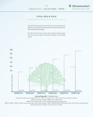 212
Steel“Red-B”Pole rappresenta la serie di pali conici in acciaio laminato senza
saldature. Il sostegno pulito e slanciato permette un perfetto collocamento in
contesti di illuminazione pubblica.
Steel “Red-B” Pole is the series of poles made of rolled steel without welding.
The clean and slender support ensures perfect installation in public lighting
contexts.
STEEL RED-B POLE
7 m
8 m
9 m
10 m
6 m
5 m
Versioni Disponibili // AvailableVersions
Su ogni palo è possibile montare le mensole LINE - SOFT - FORK - AIR /The LINE – SOFT – FORK - AIR brackets can be mounted on each pole
SRBP050 mensola singola o doppia / SRBP050 single or double bracket
SRBP060 mensola singola, doppia o sfalsata / SRBP060 single, double or split-level bracket
SRBP070 - SRBP080 - SRBP090 - SRBP100 mensola singola, doppia, sfalsata, tripla o quadrupla / SRBP070-SRBP080-SRBP090-SRBP100 single, double, split-level, triple or quadruple bracket
Tipo di fissaggio: flangia o fondazione / Fixing type: flange or foundation
S R B P 0 5 0 S R B P 0 6 0 S R B P 1 0 0S R B P 0 9 0S R B P 0 8 0S R B P 0 7 0
Altezzatotalepalo/Poletotalheight
0 102 mm 0 102 mm 0 127 mm 0 127 mm 0 139 mm 0 152 mm
l i g h t e c t u r e / / C O L L E C T I O N S / / S t e e l
 