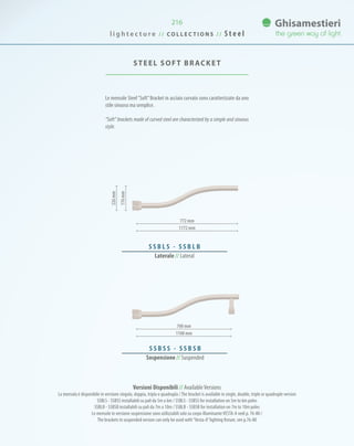 216
Le mensole Steel“Soft”Bracket in acciaio curvato sono caratterizzate da uno
stile sinuoso ma semplice.
“Soft” brackets made of curved steel are characterized by a simple and sinuous
style.
STEEL SOFT BRACKET
772 mm
700 mm
1172 mm
1100 mm
S S B L S - S S B L B
Laterale // Lateral
176mm
226mm
S S B S S - S S B S B
Sospensione // Suspended
Versioni Disponibili // AvailableVersions
La mensola è disponibile in versione singola, doppia, tripla o quadrupla /The bracket is available in single, double, triple or quadruple version
SSBLS - SSBSS installabili su pali da 5m a 6m / SSBLS - SSBSS for installation on 5m to 6m poles
SSBLB - SSBSB installabili su pali da 7m a 10m / SSBLB - SSBSB for installation on 7m to 10m poles
Le mensole in versione sospensione sono utilizzabili solo su corpo illuminanteVESTA-A vedi p. 76-80 /
The brackets in suspended version can only be used with“Vesta-A”lighting fixture, see p.76-80
l i g h t e c t u r e / / C O L L E C T I O N S / / S t e e l
 