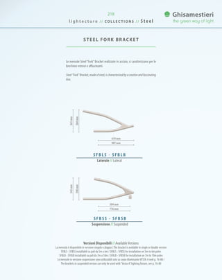 218
Le mensole Steel “Fork” Bracket realizzate in acciaio, si caratterizzano per le
loro linee estrose e affascinanti.
Steel“Fork”Bracket,madeofsteel,ischaracterizedbyacreativeandfascinating
line.
STEEL FORK BRACKET
619 mm
504 mm
907 mm
776 mm
S F B L S - S F B L B
Laterale // Lateral
398mm384mm
543mm561mm
S F B S S - S F B S B
Sospensione // Suspended
Versioni Disponibili // AvailableVersions
La mensola è disponibile in versione singola o doppia /The bracket is available in single or double version
SFBLS - SFBSS installabili su pali da 5m a 6m / SFBLS - SFBSS for installation on 5m to 6m poles
SFBLB - SFBSB installabili su pali da 7m a 10m / SFBLB - SFBSB for installation on 7m to 10m poles
Le mensole in versione sospensione sono utilizzabili solo su corpo illuminanteVESTA-A vedi p. 76-80 /
The brackets in suspended version can only be used with“Vesta-A”lighting fixture, see p. 76-80
l i g h t e c t u r e / / C O L L E C T I O N S / / S t e e l
 
