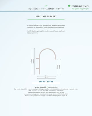 220
La mensola Steel “Air”Bracket, regolare e sottile, rappresenta la soluzione a
sospensione che meglio si adatta ad ogni esigenza di illuminazione urbana.
Steel “Air” Bracket, regular and thin, is the best suspended solution for all urban
lighting requirements.
STEEL AIR BRACKET
729 mm
932 mm
S A B P S - S A B P B
Versioni Disponibili // AvailableVersions
Ogni mensola è disponibile in versione singola, doppia, tripla o quadrupla / Each bracket is available in single, double, triple or quadruple version
SABPS installabili su pali da 5m a 6m / SABPS for installation on 5m to 6m poles
SABPB installabili su pali da 7m a 10m / SABPB for installation on 7m to 10m poles
Le mensole in versione sospensione sono utilizzabili solo su corpo illuminanteVESTA-A vedi p. 76-80 /
The brackets in suspended version can only be used with“Vesta-A”lighting fixture, see p. 76-80
l i g h t e c t u r e / / C O L L E C T I O N S / / S t e e l
500mm
770mm
1350mm
1000mm
 