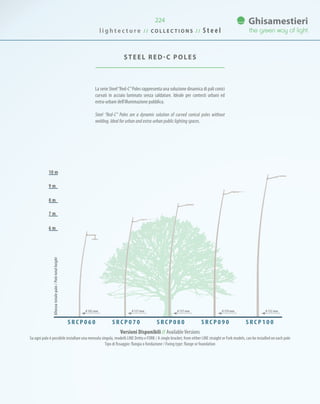 224
La serie Steel“Red-C”Poles rappresenta una soluzione dinamica di pali conici
curvati in acciaio laminato senza saldature. Ideale per contesti urbani ed
extra-urbani dell’illuminazione pubblica.
Steel “Red-C” Poles are a dynamic solution of curved conical poles without
welding. Ideal for urban and extra-urban public lighting spaces.
STEEL RED-C POLES
7 m
8 m
9 m
10 m
6 m
Versioni Disponibili // AvailableVersions
Su ogni palo è possibile installare una mensola singola, modelli LINE Dritto e FORK / A single bracket, from either LINE straight or Fork models, can be installed on each pole
Tipo di fissaggio: flangia o fondazione / Fixing type: flange or foundation
S R C P 0 6 0 S R C P 1 0 0S R C P 0 9 0S R C P 0 8 0S R C P 0 7 0
Altezzatotalepalo/Poletotalheight
0 102 mm 0 127 mm 0 127 mm 0 139 mm 0 152 mm
l i g h t e c t u r e / / C O L L E C T I O N S / / S t e e l
 