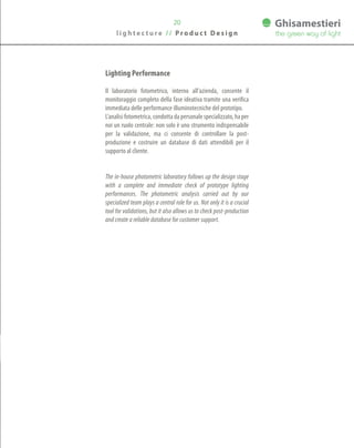Lighting Performance
Il laboratorio fotometrico, interno all’azienda, consente il
monitoraggio completo della fase ideativa tramite una verifica
immediata delle performance illuminotecniche del prototipo.
L’analisi fotometrica, condotta da personale specializzato, ha per
noi un ruolo centrale: non solo è uno strumento indispensabile
per la validazione, ma ci consente di controllare la post-
produzione e costruire un database di dati attendibili per il
supporto al cliente.
The in-house photometric laboratory follows up the design stage
with a complete and immediate check of prototype lighting
performances. The photometric analysis carried out by our
specialized team plays a central role for us. Not only it is a crucial
tool for validations, but it also allows us to check post-production
and create a reliable database for customer support.
20
l i g h t e c t u r e / / P r o d u c t D e s i g n
 