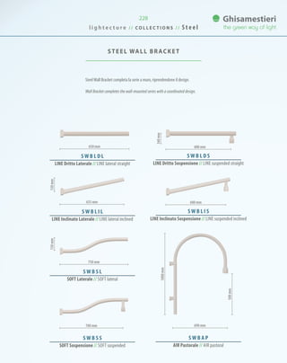 228
SteelWall Bracket completa la serie a muro, riprendendone il design.
Wall Bracket completes the wall-mounted series with a coordinated design.
STEEL WALL BRACKET
S W B L D L
LINE Dritto Laterale // Line lateral straight
S W B L I L
LINE Inclinato Laterale // Line lateral inclined
S W B S L
SOFT Laterale // Soft lateral
700 mm
S W B S S
SOFT Sospensione // Soft suspended
S W B L D S
LINE Dritto Sospensione // Line suspended straight
S W B L I S
LINE Inclinato Sospensione // Line suspended inclined
600 mm
600 mm
650 mm
635 mm
750 mm
690 mm
S W B A P
AIR Pastorale // Air pastoral
l i g h t e c t u r e / / C O L L E C T I O N S / / S t e e l
500mm
1000mm
130mm150mm
160mm
 
