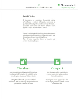 24
T i m e l e s s
Corpi illuminanti rigenerabili a seguito di futuri sviluppi
tecnologici del LED. Sostituzione dei moduli LED e driver
in modo rapido e sicuro senza l’utilizzo di utensili.
Lighting fixtures that can be regenerated with future
developments of the LED technology. Safe, quick and tool-free
replacement of LED modules and drivers.
C o m p a c t
Corpi illuminanti sigillati, provvisti di cavo
e sistema a connessione rapida, per ridurre
i tempi di installazione.
Sealed lighting fixtures equipped with a cable
and fast-coupling connection system to cut down
on installation time.
Available Versions
Ci impegniamo per massimizzare l’economicità relativa
all’installazione e gestione dell’impianto, mantenendo la
qualità, durabilità e la performance dei nostri corpi illuminanti.
Questa è la ragione per la quale abbiamo realizzato i nostri
prodotti in duplice versione:Timeless e Compact.
Our goal is to maximize the cost-effectiveness of the installation
andmanagementoflightingsystems,whileensuringquality,long
life and high performance of our lighting fixtures.
This is the reason why we have designed our products in two
versions: Timeless and Compact.
l i g h t e c t u r e / / P r o d u c t D e s i g n
 