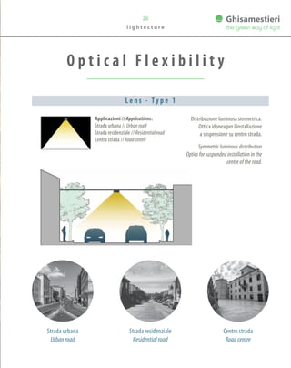 Strada residenziale
Residential road
O p t i c a l F l e x i b i l i t y
26
Applicazioni // Applications:
Strada urbana // Urban road
Strada residenziale // Residential road
Centro strada // Road centre
Distribuzione luminosa simmetrica.
Ottica idonea per l’installazione
a sospensione su centro strada.
Symmetric luminous distribution
Optics for suspended installation in the
centre of the road.
L e n s - T y p e 1
l i g h t e c t u r e
Strada urbana
Urban road
Centro strada
Road centre
 