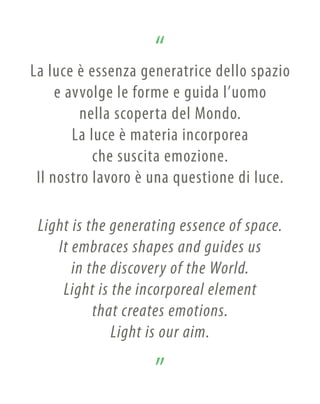 Light is the generating essence of space.
It embraces shapes and guides us
in the discovery of the World.
Light is the incorporeal element
that creates emotions.
Light is our aim.
La luce è essenza generatrice dello spazio
e avvolge le forme e guida l’uomo
nella scoperta del Mondo.
La luce è materia incorporea
che suscita emozione.
Il nostro lavoro è una questione di luce.
 