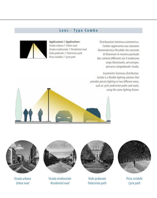L e n s - T y p e C o m b o
Applicazioni // Applications:
Strada urbana // Urban road
Strada residenziale // Residential road
Viale pedonale // Pedestrian path
Pista ciclabile // Cycle path
Strada urbana
Urban road
Viale pedonale
Pedestrian path
Pista ciclabile
Cycle path
Distribuzione luminosa asimmetrica.
Combo rappresenta una soluzione
illuminotecnica flessibile che consente
di illuminare in maniera puntuale
due contesti differenti con il medesimo
corpo illuminante, ad esempio:
percorso ciclopedonale-strada.
Asymmetric luminous distribution.
Combo is a flexible lighting solution that
provides precise lighting in two different areas,
such as cycle-pedestrian paths and roads,
using the same lighting fixture.
Strada residenziale
Residential road
 
