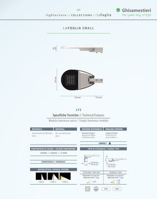 l i g h t e c t u r e / / C O L L E C T I O N S / / L a Fo g l i a
40
LAFOGLIA SMALL
60
mm264mm
426 mm 105 mm
Specifiche Tecniche // Technical Features
TIPO DI FISSAGGIO // FIXING TYPE
IP66 IK09
Materiale: Material:
pressofusione di alluminio,
vetro.
die-cast aluminium,
glass.
SISTEMI OTTICI // OPTICAL SYSTEMS
TEMPERATURA DI COLORE // COLOUR TEMPERATURE
3000K // 4000K // 5700K
· TYPE 3 · · TYPE 4 ·· TYPE 2 ·
TESTA PALO // POLE-TOP LATERALE // SIDE
Regolabile con step da 5°
Adjustablewith5°steps
Regolabile con step da 5°
Adjustablewith5°steps
15° 10°
15°
DIMMERABILE // DIMMABLE
Modulo luminoso unico / Single luminous module
Versione disponibile: Available version:
Versione Compact
Apparecchio sigillato
installazione rapida.
CompactVersion
Sealed fixture for
quick installation.
COMPACT
0 42-60 mm
0 60-76 mm 0 42-60 mm
0 60-76 mm
L F S
 