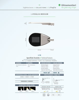 42
LAFOGLIA MEDIUM
Specifiche Tecniche // Technical Features
0 42-60 mm
0 60-76 mm 0 42-60 mm
0 60-76 mm
TIPO DI FISSAGGIO // FIXING TYPE
TESTA PALO // Pole-TOP LATERALE // SIDE
IP66 IK09
Da 1 a 3 moduli luminosi / From 1 to 3 luminous modules
Materiale: VersionI disponibilI: Available versionS:Material:
pressofusione di alluminio,
vetro.
Versione Compact
Apparecchio sigillato
installazione rapida.
Versione Timeless
Apparecchio rigenerabile
moduli LED e driver sostituibili.
Compact Version
Sealed fixture for
quick installation.
Timeless Version
Regenerable luminaire with
replaceable LEDs and drivers.
die cast aluminum,
glass.
COMPACT
SISTEMI OTTICI // OPTICAL SYSTEMS
TEMPERATURA DI COLORE // COLOUR TEMPERATURE
3000K // 4000K // 5700K
DIMMERABILE // DIMMABLE
TIMELESS
72
mm390mm
625 mm 105 mm
· TYPE 3 · · TYPE 4 ·· TYPE 2 ·
Regolabile con step da 5°
Adjustablewith5°steps
Regolabile con step da 5°
Adjustablewith5°steps
15° 10°
15°
L FM
l i g h t e c t u r e / / C O L L E C T I O N S / / L a Fo g l i a
 