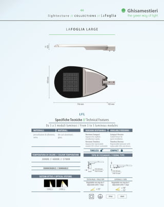 44
LAFOGLIA LARGE
Specifiche Tecniche // Technical Features
TIPO DI FISSAGGIO // FIXING TYPE
TESTA PALO // POLE-TOP LATERALE // SIDE
IP66 IK09
Materiale: VersionI disponibilI: Available versionS:Material:
pressofusione di alluminio,
vetro.
Versione Compact
Apparecchio sigillato
installazione rapida.
Versione Timeless
Apparecchio rigenerabile
moduli LED e driver sostituibili.
Compact Version
Sealed fixture for
quick installation.
Timeless Version
Regenerable luminaire with
replaceable LEDs and drivers.
die cast aluminum,
glass.
COMPACT
SISTEMI OTTICI // OPTICAL SYSTEMS
TEMPERATURA DI COLORE // COLOUR TEMPERATURE
3000K // 4000K // 5700K
DIMMERABILE // DIMMABLE
TIMELESS
Da 3 a 5 moduli luminosi / From 3 to 5 luminous modules
75
mm450mm
746 mm 105 mm
Regolabile con step da 5°
Adjustablewith5°steps
Regolabile con step da 5°
Adjustablewith5°steps
15° 10°
15°
0 42-60 mm
0 60-76 mm 0 42-60 mm
0 60-76 mm
· TYPE 3 ·· TYPE 2 ·
L F L
l i g h t e c t u r e / / C O L L E C T I O N S / / L a Fo g l i a
 