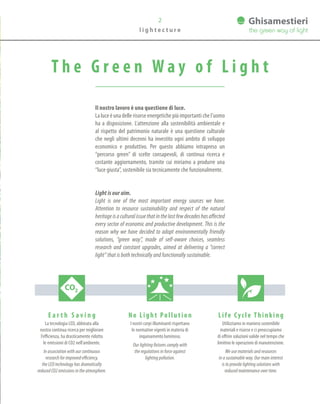 l i g h t e c t u r e
T h e G r e e n W a y o f L i g h t
Il nostro lavoro è una questione di luce.
Laluceèunadellerisorseenergetichepiùimportantichel’uomo
ha a disposizione. L’attenzione alla sostenibilità ambientale e
al rispetto del patrimonio naturale è una questione culturale
che negli ultimi decenni ha investito ogni ambito di sviluppo
economico e produttivo. Per questo abbiamo intrapreso un
“percorso green” di scelte consapevoli, di continua ricerca e
costante aggiornamento, tramite cui miriamo a produrre una
“luce giusta”, sostenibile sia tecnicamente che funzionalmente.
Light is our aim.
Light is one of the most important energy sources we have.
Attention to resource sustainability and respect of the natural
heritageisaculturalissuethatinthelastfewdecadeshasaffected
every sector of economic and productive development. This is the
reason why we have decided to adopt environmentally friendly
solutions, “green way”, made of self-aware choices, seamless
research and constant upgrades, aimed at delivering a “correct
light” that is both technically and functionally sustainable.
E a r t h S a v i n g
La tecnologia LED, abbinata alla
nostra continua ricerca per migliorare
l’efficienza, ha drasticamente ridotto
le emissioni di CO2 nell’ambiente.
In association with our continuous
research for improved efficiency,
the LED technology has dramatically
reduced CO2 emissions in the atmosphere.
Life Cycle Thinking
Utilizziamo in maniera sostenibile
materiali e risorse e ci preoccupiamo
di offrire soluzioni valide nel tempo che
limitino le operazioni di manutenzione.
We use materials and resources
in a sustainable way. Our main interest
is to provide lighting solutions with
reduced maintenance over time.
No Light Pollution
I nostri corpi illuminanti rispettano
le normative vigenti in materia di
inquinamento luminoso.
Our lighting fixtures comply with
the regulations in force against
lighting pollution.
2
 