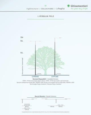 50
LAFOGLIA POLE
9 m
10 m
6 m
Versioni Disponibili // Available Versions
LFP090 - LFP100 mensola singola, doppia o sfalsata / LFP090 - LFP100 single, double or split-level bracket
Ogni palo è predisposto per laFoglia SMALL, MEDIUM o LARGE /All poles can be equipped with the laFoglia SMALL, MEDIUM or LARGE
Tipo di fissaggio: flangia o fondazione / Fixing type: flange or foundation
L F P 0 9 0 L F P 1 0 0
Altezzapuntoluce/Luminaireheight
0 139 mm 0 152 mm
Per approfondimenti tecnici sul corpo illuminante vedi p. 40-42-44 / See p. 40-42-44 for more detailed technical information on lighting fixture
800 mm
1200 mm
1200 mm 1200 mm
mensola sfalsata
split-level bracket
LFP090 - LFP100
LFP090 - LFP100
l i g h t e c t u r e / / C O L L E C T I O N S / / L a Fo g l i a
Braccio Mensola // Bracket Extension
 