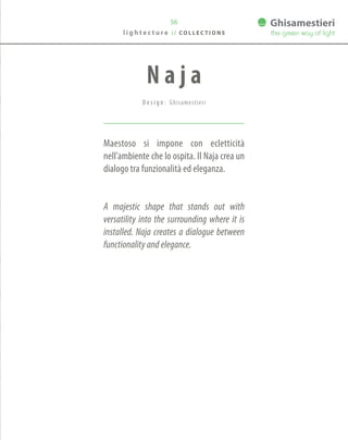 56
Maestoso si impone con ecletticità
nell’ambiente che lo ospita. Il Naja crea un
dialogo tra funzionalità ed eleganza.
A majestic shape that stands out with
versatility into the surrounding where it is
installed. Naja creates a dialogue between
functionality and elegance.
N a j a
D e s i g n : Ghisamestieri
l i g h t e c t u r e / / C O L L E C T I O N S
 