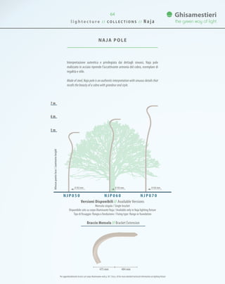 NAJA Pole
64
Interpretazione autentica e privilegiata dai dettagli sinuosi, Naja pole
realizzato in acciaio riprende l’accattivante armonia del cobra, esemplare di
regalità e stile.
Made of steel, Naja pole is an authentic interpretation with sinuous details that
recalls the beauty of a cobra with grandeur and style.
6 m
7 m
5 m
Versioni Disponibili // Available Versions
Mensola singola / Single bracket
Disponibile solo su corpo illuminante Naja / Available only in Naja lighting fixture
Tipo di fissaggio: flangia o fondazione / Fixing type: flange or foundation
N J P 0 5 0 N J P 0 6 0 N J P 0 7 0
Altezzapuntoluce/Luminaireheight
Braccio Mensola // Bracket Extension
475 mm 484 mm
0 102 mm0 102 mm0 102 mm
l i g h t e c t u r e / / C O L L E C T I O N S / / N a j a
Per approfondimenti tecnici sul corpo illuminante vedi p. 58 / See p. 58 for more detailed technical information on lighting fixture
 