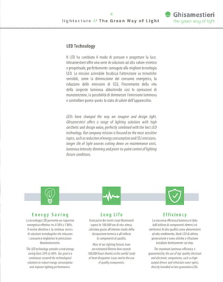 4
l i g h t e c t u r e / / T h e G r e e n Wa y o f L i g h t
E n e r g y S a v i n g
La tecnologia LED permette un risparmio
energetico effettivo tra il 50% e l’80%.
Il nostro obiettivo è la continua ricerca
di soluzioni tecnologiche che riducano
i consumi e migliorino le prestazioni
illuminotecniche.
The LED technology provides a real energy
saving from 50% to 80%. Our goal is a
continuous research for technological
solutions to reduce energy consumption
and improve lighting performances.
Efficienc y
La massima efficienza luminosa è data
dall’utilizzo di componenti elettrici ed
elettronici di alta qualità come alimentatori
ad alto rendimento, diodi LED di ultima
generazione e nano-ottiche a rifrazione
installate direttamente sul chip.
The maximum luminous efficiency is
guaranteed by the use of top-quality electrical
and electronic components, such as high-
output drivers and refraction nano-optics
directly installed on last generation LEDs.
Long Life
Gran parte dei nostri corpi illuminanti
supera le 100.000 ore di vita attesa,
calcolata grazie all’attento studio della
dissipazione termica e all’utilizzo
di componenti di qualità.
Most of our lighting fixtures have
an estimated lifetime that exceeds
100,000 hours thanks to the careful study
of heat dissipation issues and to the use
of quality components.
LED Technology
Il LED ha cambiato il modo di pensare e progettare la luce.
Ghisamestieri offre una serie di soluzioni ad alto valore estetico
e progettuale, perfettamente coniugate alla migliore tecnologia
LED. La mission aziendale focalizza l’attenzione su tematiche
sensibili, come la diminuzione del consumo energetico, la
riduzione delle emissioni di CO2, l’incremento della vita
della sorgente luminosa abbattendo così le operazioni di
manutenzione, la possibilità di dimmerare l’emissione luminosa
e controllare punto-punto lo stato di salute dell’apparecchio.
LEDs have changed the way we imagine and design light.
Ghisamestieri offers a range of lighting solutions with high
aesthetic and design value, perfectly combined with the best LED
technology. Our company mission is focused on the most sensitive
topics,suchasreductionofenergyconsumptionandCO2emissions,
longer life of light sources cutting down on maintenance costs,
luminous intensity dimming and point-to-point control of lighting
fixture conditions.
 
