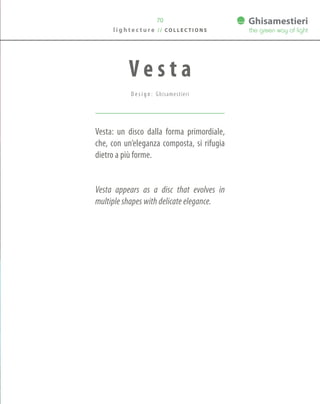 70
Vesta: un disco dalla forma primordiale,
che, con un’eleganza composta, si rifugia
dietro a più forme.
Vesta appears as a disc that evolves in
multiple shapes with delicate elegance.
V e s t a
D e s i g n : Ghisamestieri
l i g h t e c t u r e / / C O L L E C T I O N S
 