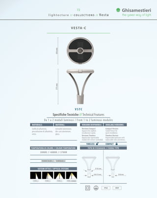 l i g h t e c t u r e / / C O L L E C T I O N S / / V e s t a
72
VESTA-C
575mm456mm
Specifiche Tecniche // Technical Features
TIPO DI FISSAGGIO // FIXING TYPE
IP66 IK09
Materiale: Material:
trafila di alluminio,
pressofusione di alluminio,
vetro.
extruded aluminium,
die-cast aluminium,
glass.
SISTEMI OTTICI // OPTICAL SYSTEMS
TEMPERATURA DI COLORE // COLOUR TEMPERATURE
3000K // 4000K // 5700K
· TYPE 3 · · TYPE 5 · · TYPE COMBO ·· TYPE 2 ·
DIMMERABILE // DIMMABLE
Da 1 a 2 moduli luminosi / From 1 to 2 luminous modules
0 60-76 mm 0 60 mm
V S T C
VersionI disponibilI: Available versionS:
Versione Compact
Apparecchio sigillato
installazione rapida.
Versione Timeless
Apparecchio rigenerabile
moduli LED e driver sostituibili.
Compact Version
Sealed fixture for
quick installation.
Timeless Version
Regenerable luminaire with
replaceable LEDs and drivers.
COMPACTTIMELESS
0 102 mm
 