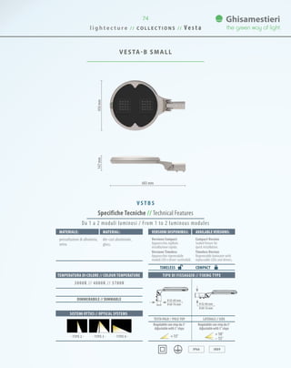 l i g h t e c t u r e / / C O L L E C T I O N S / / V e s t a
74
VESTA-B SMALL
683 mm
456mm147mm
Specifiche Tecniche // Technical Features
TIPO DI FISSAGGIO // FIXING TYPE
IP66 IK09
Materiale: Material:
pressofusione di alluminio,
vetro.
die-cast aluminium,
glass.
SISTEMI OTTICI // OPTICAL SYSTEMS
TEMPERATURA DI COLORE // COLOUR TEMPERATURE
3000K // 4000K // 5700K
DIMMERABILE // DIMMABLE
Da 1 a 2 moduli luminosi / From 1 to 2 luminous modules
V S T B S
VersionI disponibilI: Available versionS:
Versione Compact
Apparecchio sigillato
installazione rapida.
Versione Timeless
Apparecchio rigenerabile
moduli LED e driver sostituibili.
Compact Version
Sealed fixture for
quick installation.
Timeless Version
Regenerable luminaire with
replaceable LEDs and drivers.
COMPACTTIMELESS
0 42-60 mm
0 60-76 mm 0 42-60 mm
0 60-76 mm
TESTA PALO // Pole-TOP LATERALE // SIDE
Regolabile con step da 5°
Adjustablewith5°steps
Regolabile con step da 5°
Adjustablewith5°steps
15° 10°
15°· TYPE 3 · · TYPE 4 ·· TYPE 2 ·
 