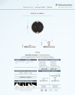 l i g h t e c t u r e / / C O L L E C T I O N S / / V e s t a
76
VESTA-A SMALL
456mm
112mm
318mm
Specifiche Tecniche // Technical Features
TIPO DI FISSAGGIO // FIXING TYPE
IP66 IK09
Materiale: Material:
pressofusione di alluminio,
vetro.
die-cast aluminium,
glass.
SISTEMI OTTICI // OPTICAL SYSTEMS
TEMPERATURA DI COLORE // COLOUR TEMPERATURE
3000K // 4000K // 5700K
DIMMERABILE // DIMMABLE
Da 1 a 2 moduli luminosi / From 1 to 2 luminous modules
VersionI disponibilI: Available versionS:
Versione Compact
Apparecchio sigillato
installazione rapida.
Versione Timeless
Apparecchio rigenerabile
moduli LED e driver sostituibili.
Compact Version
Sealed fixture for
quick installation.
Timeless Version
Regenerable luminaire with
replaceable LEDs and drivers.
COMPACTTIMELESS
0 ¾˝ Gas
0 6 ~ 12 mm
SOSPENSIONE //
suspension
TESATA DI FUNE //
wire system· TYPE 2 · · TYPE 4 ·· TYPE 3 ·· TYPE 1 ·
V S TA S
TYPE 1 // Disponibile solo su TESATA DI FUNE.
Only available on wire system.
 