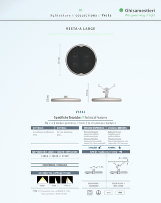 l i g h t e c t u r e / / C O L L E C T I O N S / / V e s t a
80
VESTA-A LARGE
Specifiche Tecniche // Technical Features
IP66 IK09
Materiale: Material:
pressofusione di alluminio,
vetro.
die-cast aluminium,
glass.
SISTEMI OTTICI // OPTICAL SYSTEMS
TEMPERATURA DI COLORE // COLOUR TEMPERATURE
3000K // 4000K // 5700K
DIMMERABILE // DIMMABLE
Da 2 a 4 moduli luminosi / From 2 to 4 luminous modules
VersionI disponibilI: Available versionS:
Versione Compact
Apparecchio sigillato
installazione rapida.
Versione Timeless
Apparecchio rigenerabile
moduli LED e driver sostituibili.
Compact Version
Sealed fixture for
quick installation.
Timeless Version
Regenerable luminaire with
replaceable LEDs and drivers.
COMPACTTIMELESS
· TYPE 2 · · TYPE 3 ·· TYPE 1 ·
547mm
TIPO DI FISSAGGIO // FIXING TYPE
0 ¾˝ Gas
0 6 ~ 12 mm
112mm
319mm
V S TA L
SOSPENSIONE //
suspension
TESATA DI FUNE //
wire system
TYPE 1 // Disponibile solo su TESATA DI FUNE.
Only available on WIRE SYSTEM.
 