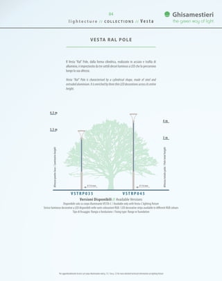 VESTA RAL Pole
Il Vesta “Ral” Pole, dalla forma cilindrica, realizzato in acciaio e trafila di
alluminio, è impreziosito da tre sottili decori luminosi a LED che lo percorrono
lungo la sua altezza.
Vesta “Ral” Pole is characterised by a cylindrical shape, made of steel and
extrudedaluminium.ItisenrichedbythreethinLEDdecorationsacrossitsentire
height.
4,5 m
4 m
3,5 m
3 m
Versioni Disponibili // Available Versions
Disponibile solo su corpo illuminanteVESTA-C / Available only withVesta-C lighting fixture
Strisce luminose decorative a LED disponibili nelle varie colorazioni RGB / LED decorative strips available in different RGB colours
Tipo di fissaggio: flangia o fondazione / Fixing type: flange or foundation
V S T R P 0 3 5 V S T R P 0 4 5
Altezzapuntoluce/Luminaireheight
Altezzatotalepalo/Poletotalheight
0 114 mm0 114 mm
Per approfondimenti tecnici sul corpo illuminante vedi p. 72 / See p. 72 for more detailed technical information on lighting fixture
l i g h t e c t u r e / / C O L L E C T I O N S / / V e s t a
84
 