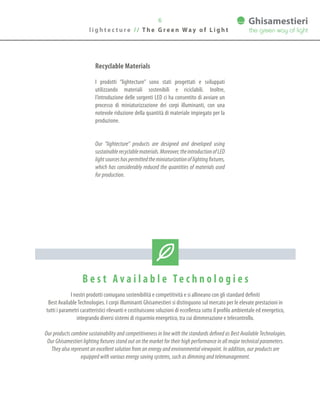 6
l i g h t e c t u r e / / T h e G r e e n Wa y o f L i g h t
B e s t A v a i l a b l e Te c h n o l o g i e s
I nostri prodotti coniugano sostenibilità e competitività e si allineano con gli standard definiti
Best AvailableTechnologies. I corpi illuminanti Ghisamestieri si distinguono sul mercato per le elevate prestazioni in
tutti i parametri caratteristici rilevanti e costituiscono soluzioni di eccellenza sotto il profilo ambientale ed energetico,
integrando diversi sistemi di risparmio energetico, tra cui dimmerazione e telecontrollo.
Our products combine sustainability and competitiveness in line with the standards defined as Best Available Technologies.
Our Ghisamestieri lighting fixtures stand out on the market for their high performance in all major technical parameters.
They also represent an excellent solution from an energy and environmental viewpoint. In addition, our products are
equipped with various energy saving systems, such as dimming and telemanagement.
Recyclable Materials
I prodotti “lightecture” sono stati progettati e sviluppati
utilizzando materiali sostenibili e riciclabili. Inoltre,
l’introduzione delle sorgenti LED ci ha consentito di avviare un
processo di miniaturizzazione dei corpi illuminanti, con una
notevole riduzione della quantità di materiale impiegato per la
produzione.
Our “lightecture” products are designed and developed using
sustainablerecyclablematerials.Moreover,theintroductionofLED
lightsourceshaspermittedtheminiaturizationoflightingfixtures,
which has considerably reduced the quantities of materials used
for production.
 