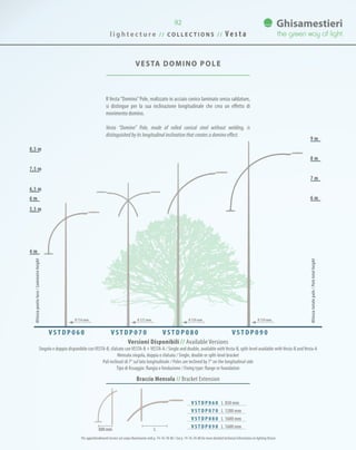 VESTA DOMINO Pole
6,5 m
5,5 m
6 m
7,5 m
8,5 m
7 m
8 m
9 m
4 m
6 m
Versioni Disponibili // Available Versions
Singolo e doppio disponibile conVESTA-B, sfalsato conVESTA-B +VESTA-A / Single and double, available withVesta-B, split-level available withVesta-B andVesta-A
Mensola singola, doppia o sfalsata / Single, double or split-level bracket
Pali inclinati di 7° sul lato longitudinale / Poles are inclined by 7° on the longitudinal side
Tipo di fissaggio: flangia o fondazione / Fixing type: flange or foundation
V S T D P 0 6 0 V S T D P 0 7 0 V S T D P 0 8 0 V S T D P 0 9 0
Altezzapuntoluce/Luminaireheight
Altezzatotalepalo/Poletotalheight
0 139 mm0 139 mm0 127 mm0 114 mm
l i g h t e c t u r e / / C O L L E C T I O N S / / V e s t a
92
Braccio Mensola // Bracket Extension
L800mm
Il Vesta“Domino”Pole, realizzato in acciaio conico laminato senza saldature,
si distingue per la sua inclinazione longitudinale che crea un effetto di
movimento domino.
Vesta “Domino” Pole, made of rolled conical steel without welding, is
distinguished by its longitudinal inclination that creates a domino effect.
Per approfondimenti tecnici sul corpo illuminante vedi p. 74-76-78-80 / See p. 74-76-78-80 for more detailed technical information on lighting fixture
V S T D P 0 6 0 L 850 mm
V S T D P 0 7 0 L 1200 mm
V S T D P 0 8 0 L 1600 mm
V S T D P 0 9 0 L 1600 mm
 