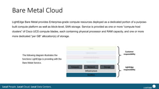 Local People. Local Cloud. Local Data Centers.
Bare Metal Cloud
LightEdge Bare Metal provides Enterprise-grade compute resources deployed as a dedicated portion of a purpose-
built compute platform as well as block-level, SAN storage. Service is provided as one or more “compute host
clusters” of Cisco UCS compute blades, each containing physical processor and RAM capacity, and one or more
more dedicated “per GB” allocation(s) of storage.
 