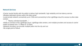 Local People. Local Cloud. Local Data Centers.
Network Services
•Carrier neutral facility with the ability to deliver high bandwidth, high reliability and low latency service
•Multiple dedicated carriers within the data center
•Local private network connectivity up to 10Gb and connectivity to the LightEdge cloud for access to other data
centers
• “Nearly unlimited bandwidth…”
•Ability to connect to the LightEdge cloud, LightEdge data centers, and multiple providers and access to carrier
hotels at speeds from 1.5 Mbps to 10 Gbps
•Network providers can provide multiple paths into the city and out
•No single point of failure
 