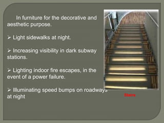 In furniture for the decorative and
aesthetic purpose.
 Light sidewalks at night.
 Increasing visibility in dark subway
stations.
 Lighting indoor fire escapes, in the
event of a power failure.
 Illuminating speed bumps on roadways
at night Stairs
 