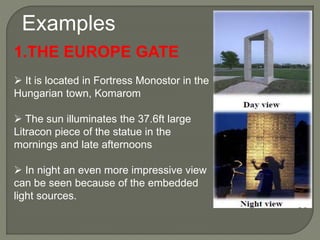 Examples
1.THE EUROPE GATE
 It is located in Fortress Monostor in the
Hungarian town, Komarom
 The sun illuminates the 37.6ft large
Litracon piece of the statue in the
mornings and late afternoons
 In night an even more impressive view
can be seen because of the embedded
light sources.
 