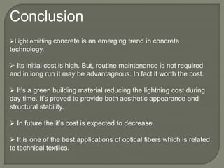 Conclusion
Light emitting concrete is an emerging trend in concrete
technology.
 Its initial cost is high. But, routine maintenance is not required
and in long run it may be advantageous. In fact it worth the cost.
 It’s a green building material reducing the lightning cost during
day time. It’s proved to provide both aesthetic appearance and
structural stability.
 In future the it’s cost is expected to decrease.
 It is one of the best applications of optical fibers which is related
to technical textiles.
 