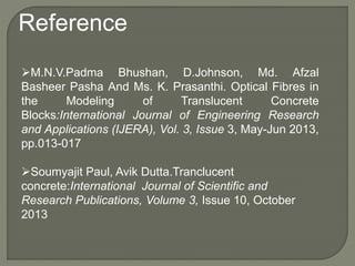 Reference
M.N.V.Padma Bhushan, D.Johnson, Md. Afzal
Basheer Pasha And Ms. K. Prasanthi. Optical Fibres in
the Modeling of Translucent Concrete
Blocks:International Journal of Engineering Research
and Applications (IJERA), Vol. 3, Issue 3, May-Jun 2013,
pp.013-017
Soumyajit Paul, Avik Dutta.Tranclucent
concrete:International Journal of Scientific and
Research Publications, Volume 3, Issue 10, October
2013
 