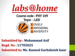 labs@home
Submitted by : Mohammad Asif
Regd. No : 11705025
Submitted to: Ms. Kanwal Gurbaksish kaur
Course code : PHY 109
Topic : LED
 